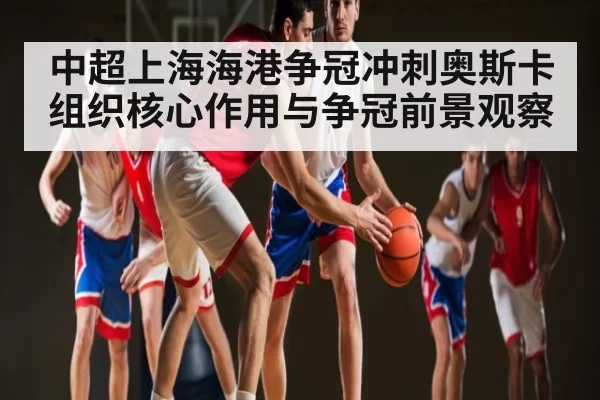 中超上海海港争冠冲刺奥斯卡组织核心作用与争冠前景观察 - YABO